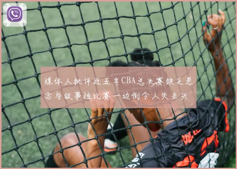 媒体人批评近五年CBA总决赛缺乏悬念与故事性比赛一边倒令人失去兴趣