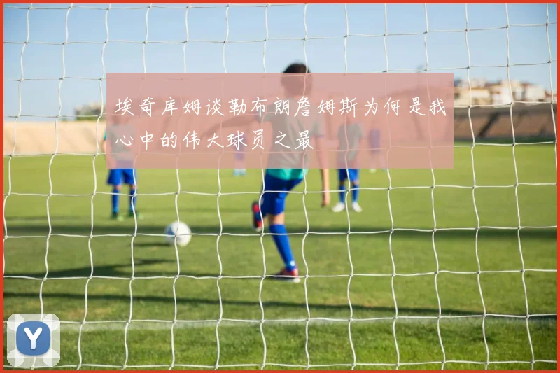 埃奇库姆谈勒布朗詹姆斯为何是我心中的伟大球员之最