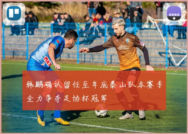 韩鹏确认留任至年底泰山队本赛季全力争夺足协杯冠军