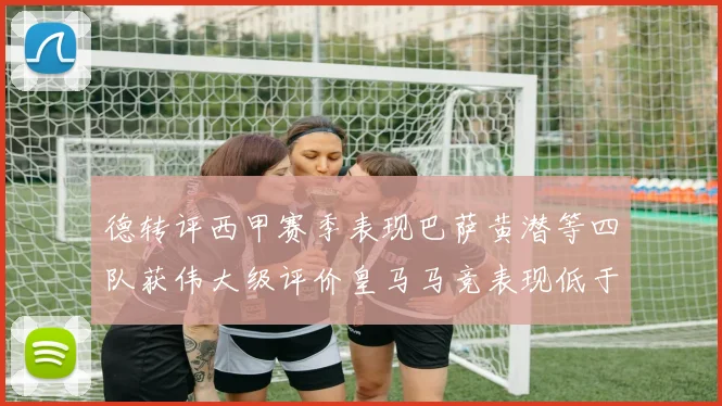 德转评西甲赛季表现巴萨黄潜等四队获伟大级评价皇马马竞表现低于预期