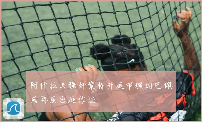 阿什拉夫强奸案将开庭审理姆巴佩或再度出庭作证