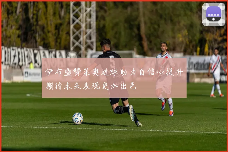 伊布盛赞莱奥进球助力自信心提升期待未来表现更加出色