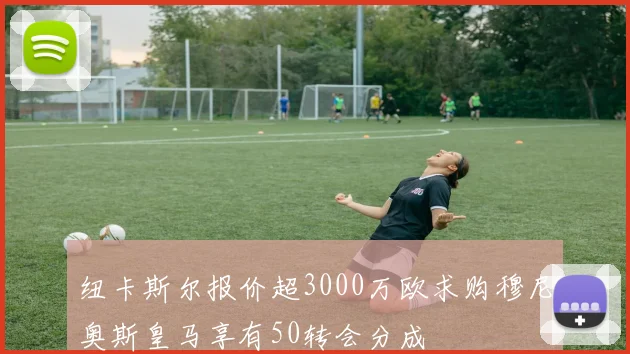 纽卡斯尔报价超3000万欧求购穆尼奥斯皇马享有50转会分成