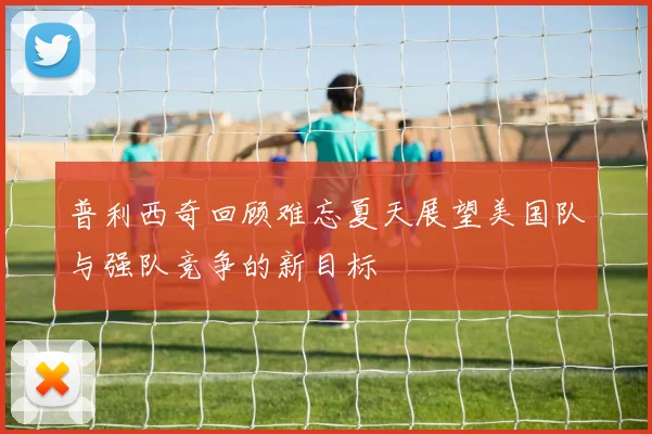 普利西奇回顾难忘夏天展望美国队与强队竞争的新目标