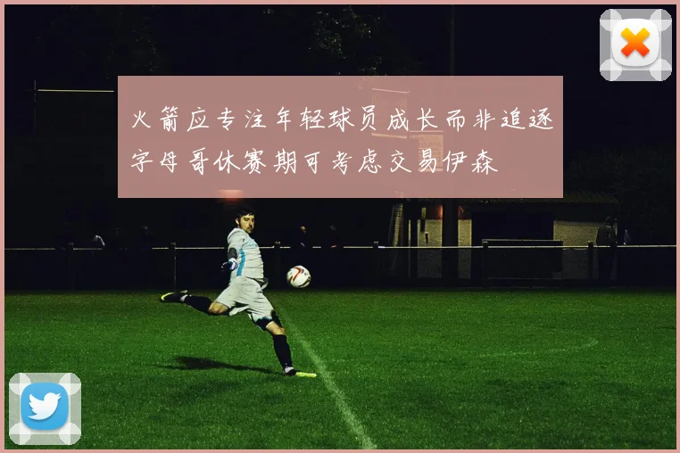火箭应专注年轻球员成长而非追逐字母哥休赛期可考虑交易伊森