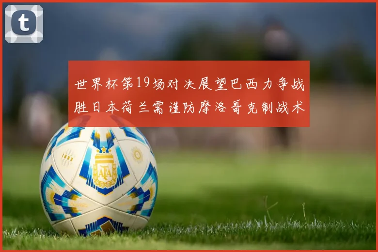 世界杯第19场对决展望巴西力争战胜日本荷兰需谨防摩洛哥克制战术