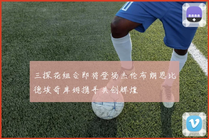 三探花组合即将登场杰伦布朗恩比德埃奇库姆携手共创辉煌