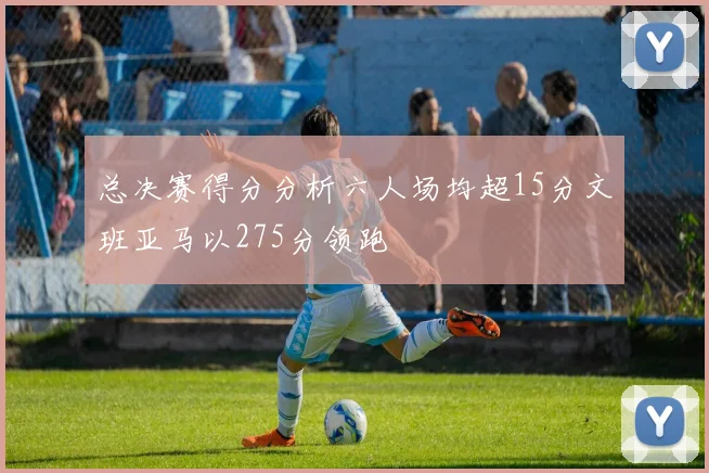 总决赛得分分析六人场均超15分文班亚马以275分领跑