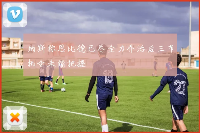 纳斯称恩比德已尽全力乔治后三节机会未能把握