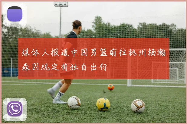 媒体人报道中国男篮前往杭州杨瀚森因规定将独自出行