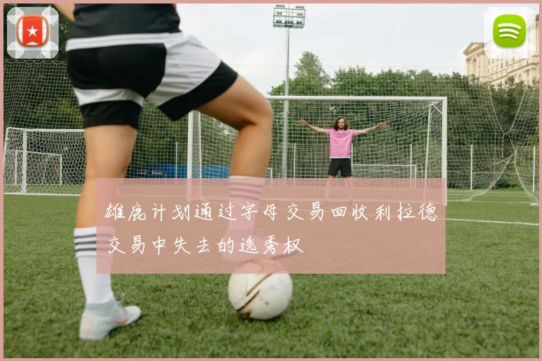 雄鹿计划通过字母交易回收利拉德交易中失去的选秀权